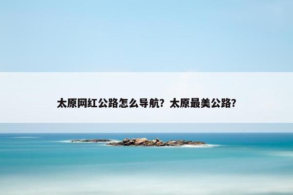 太原网红公路怎么导航？太原最美公路？