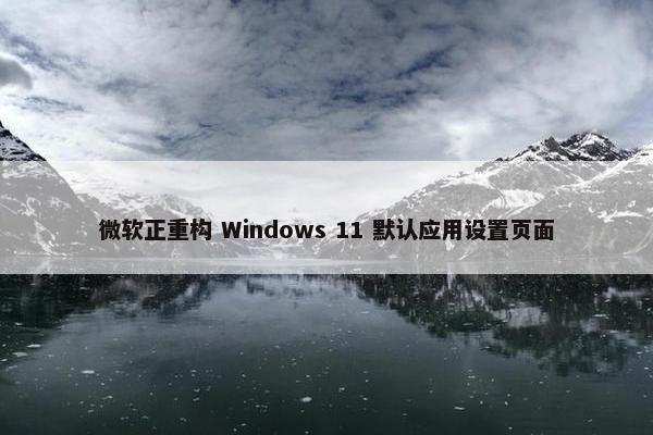 微软正重构 Windows 11 默认应用设置页面