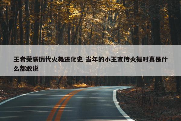 王者荣耀历代火舞进化史 当年的小王宣传火舞时真是什么都敢说