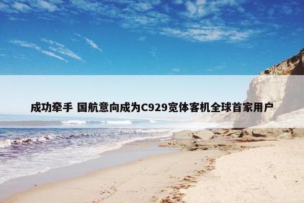 成功牵手 国航意向成为C929宽体客机全球首家用户