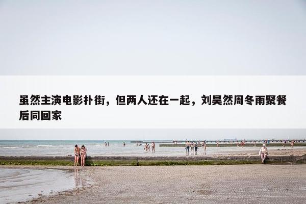 虽然主演电影扑街，但两人还在一起，刘昊然周冬雨聚餐后同回家