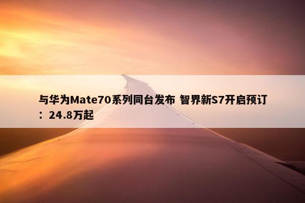 与华为Mate70系列同台发布 智界新S7开启预订：24.8万起