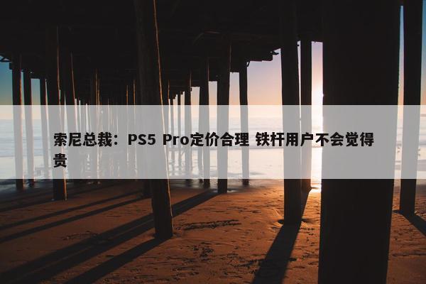 索尼总裁：PS5 Pro定价合理 铁杆用户不会觉得贵