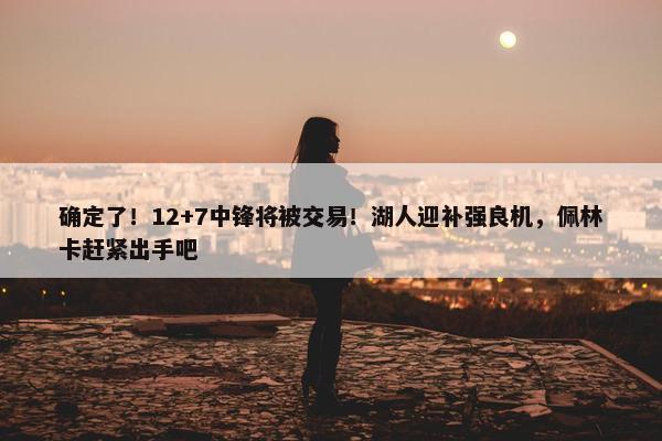 确定了！12+7中锋将被交易！湖人迎补强良机，佩林卡赶紧出手吧