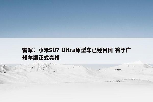 雷军：小米SU7 Ultra原型车已经回国 将于广州车展正式亮相