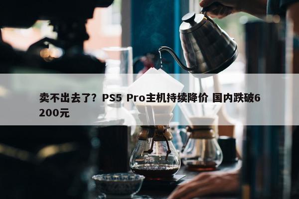 卖不出去了？PS5 Pro主机持续降价 国内跌破6200元