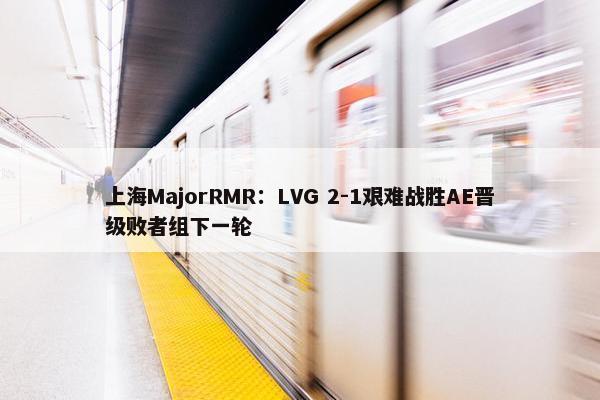 上海MajorRMR：LVG 2-1艰难战胜AE晋级败者组下一轮