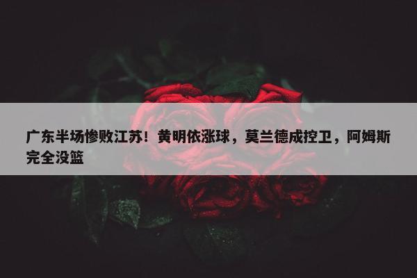 广东半场惨败江苏！黄明依涨球，莫兰德成控卫，阿姆斯完全没篮