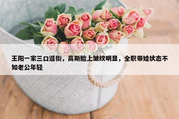 王阳一家三口逛街，高斯脸上皱纹明显，全职带娃状态不如老公年轻