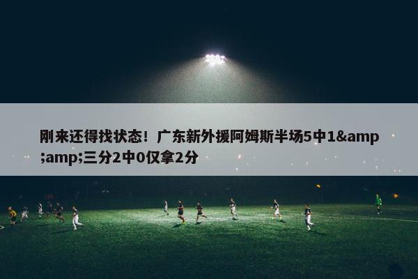 刚来还得找状态！广东新外援阿姆斯半场5中1&amp;三分2中0仅拿2分