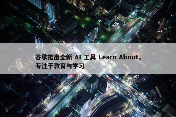 谷歌推出全新 AI 工具 Learn About，专注于教育与学习