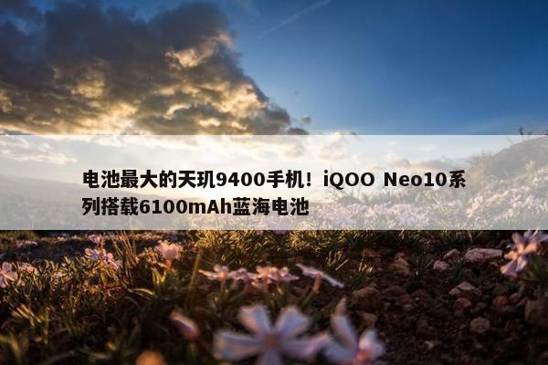 电池最大的天玑9400手机！iQOO Neo10系列搭载6100mAh蓝海电池