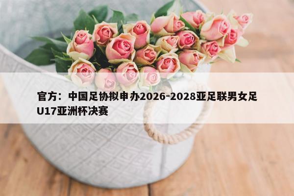 官方：中国足协拟申办2026-2028亚足联男女足U17亚洲杯决赛