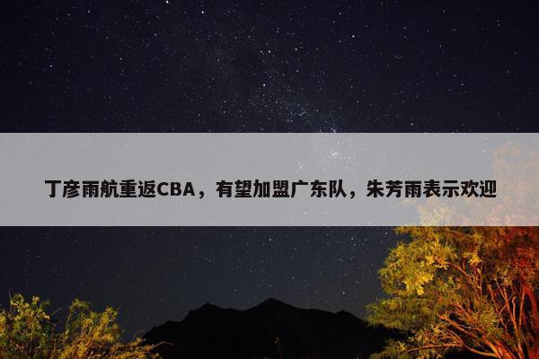 丁彦雨航重返CBA，有望加盟广东队，朱芳雨表示欢迎