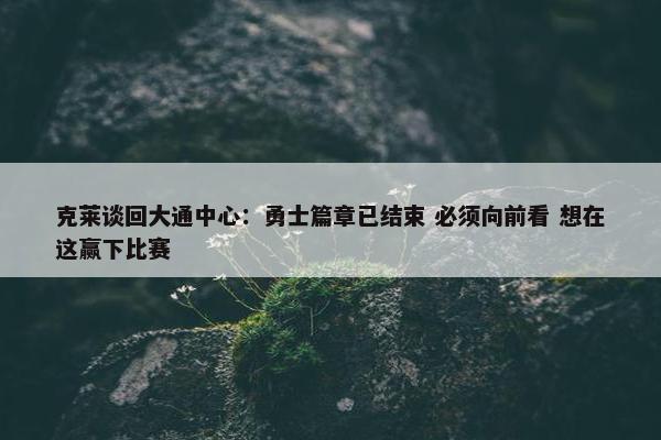 克莱谈回大通中心：勇士篇章已结束 必须向前看 想在这赢下比赛