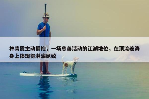 林青霞主动拥抱，一场慈善活动的江湖地位，在顶流姜涛身上体现得淋漓尽致