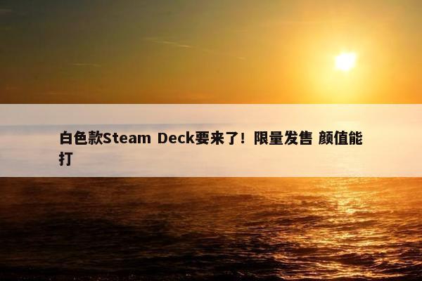 白色款Steam Deck要来了！限量发售 颜值能打