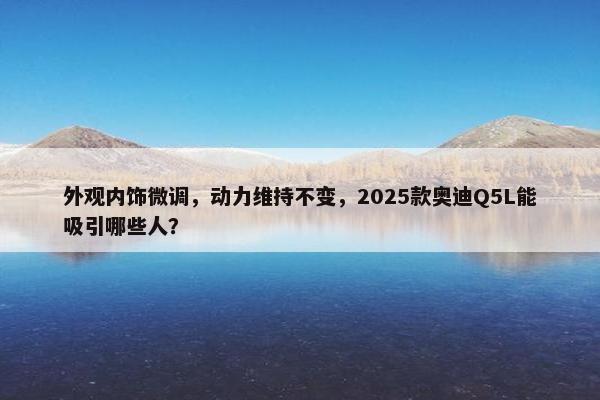 外观内饰微调，动力维持不变，2025款奥迪Q5L能吸引哪些人？