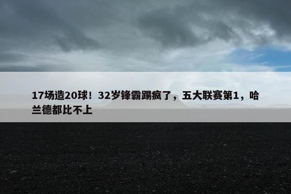 17场造20球！32岁锋霸踢疯了，五大联赛第1，哈兰德都比不上