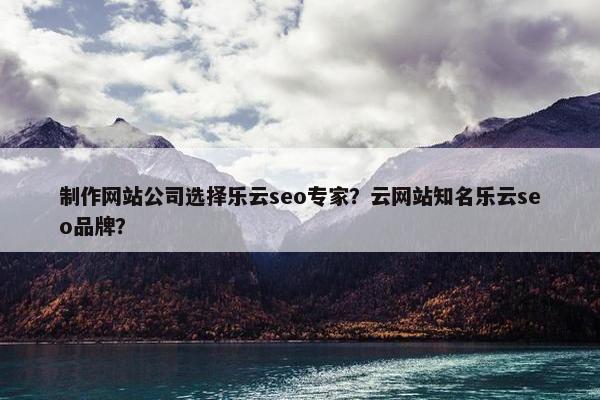 制作网站公司选择乐云seo专家？云网站知名乐云seo品牌？