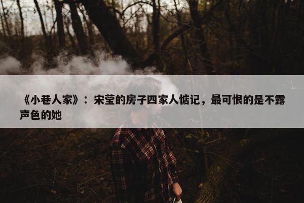 《小巷人家》：宋莹的房子四家人惦记，最可恨的是不露声色的她