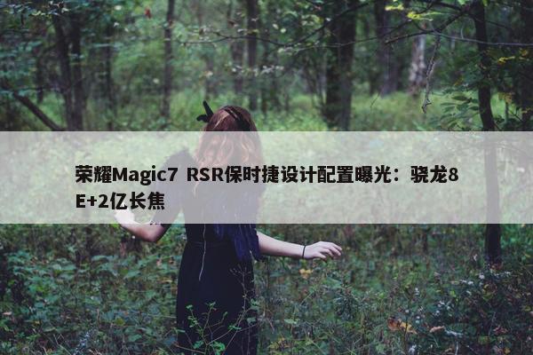 荣耀Magic7 RSR保时捷设计配置曝光：骁龙8E+2亿长焦