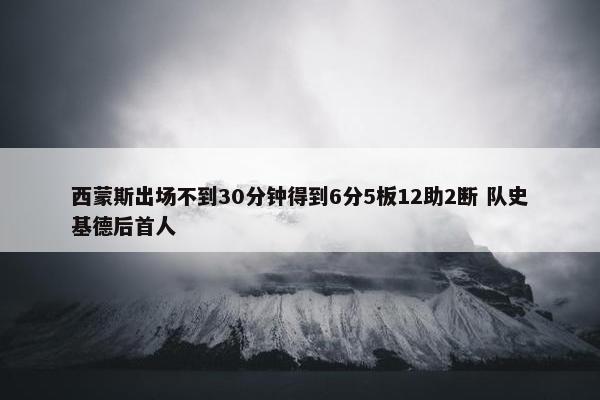 西蒙斯出场不到30分钟得到6分5板12助2断 队史基德后首人