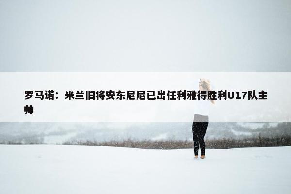 罗马诺：米兰旧将安东尼尼已出任利雅得胜利U17队主帅