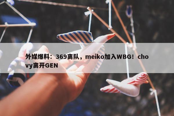 外媒爆料：369离队，meiko加入WBG！chovy离开GEN