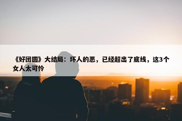 《好团圆》大结局：坏人的恶，已经超出了底线，这3个女人太可怜