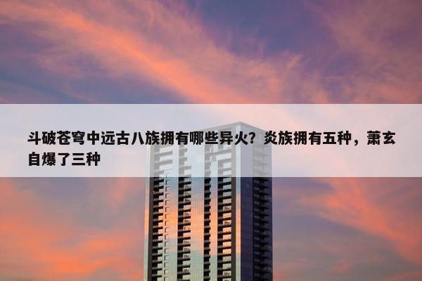 斗破苍穹中远古八族拥有哪些异火？炎族拥有五种，萧玄自爆了三种