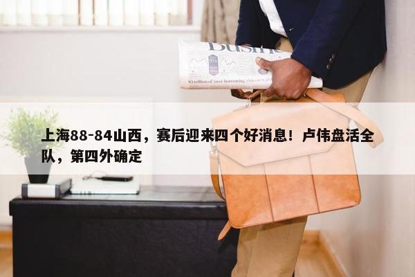 上海88-84山西，赛后迎来四个好消息！卢伟盘活全队，第四外确定