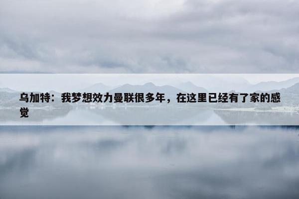 乌加特：我梦想效力曼联很多年，在这里已经有了家的感觉