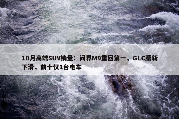 10月高端SUV销量：问界M9重回第一，GLC腰斩下滑，前十仅1台电车