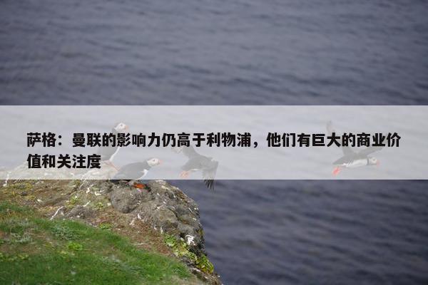 萨格：曼联的影响力仍高于利物浦，他们有巨大的商业价值和关注度