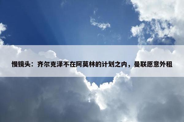 慢镜头：齐尔克泽不在阿莫林的计划之内，曼联愿意外租