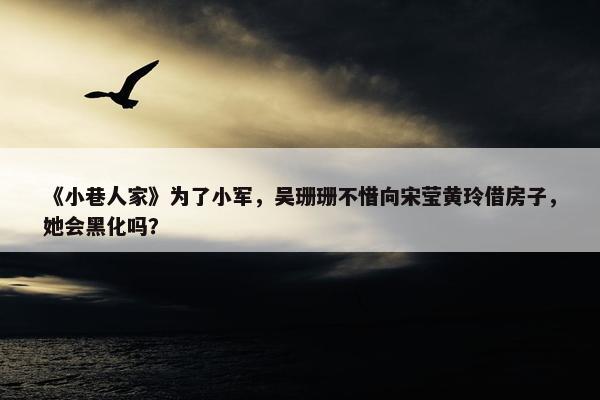 《小巷人家》为了小军，吴珊珊不惜向宋莹黄玲借房子，她会黑化吗？