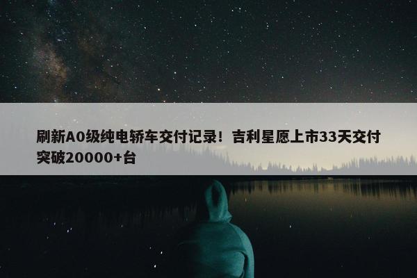 刷新A0级纯电轿车交付记录！吉利星愿上市33天交付突破20000+台