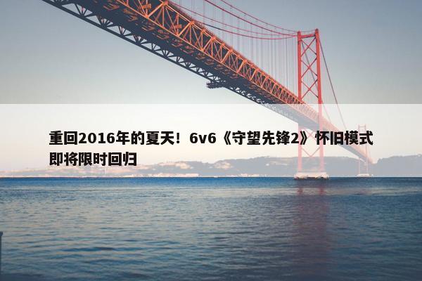 重回2016年的夏天！6v6《守望先锋2》怀旧模式即将限时回归