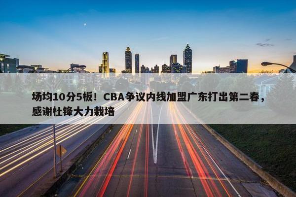 场均10分5板！CBA争议内线加盟广东打出第二春，感谢杜锋大力栽培