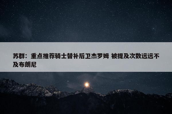 苏群：重点推荐骑士替补后卫杰罗姆 被提及次数远远不及布朗尼