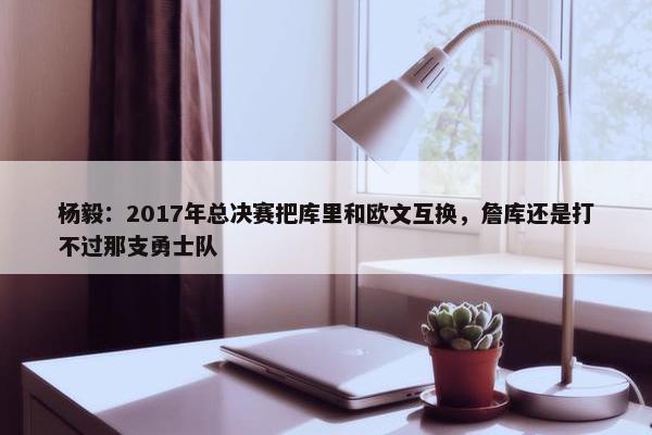 杨毅：2017年总决赛把库里和欧文互换，詹库还是打不过那支勇士队