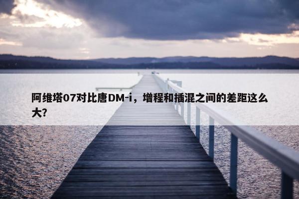 阿维塔07对比唐DM-i，增程和插混之间的差距这么大？