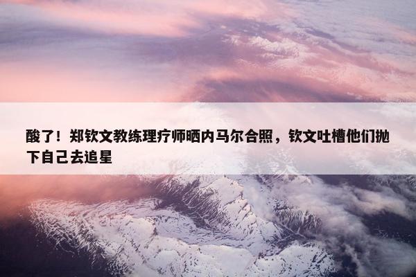 酸了！郑钦文教练理疗师晒内马尔合照，钦文吐槽他们抛下自己去追星