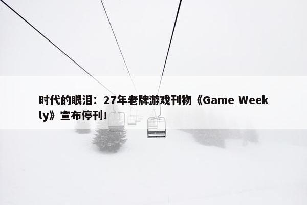 时代的眼泪：27年老牌游戏刊物《Game Weekly》宣布停刊！