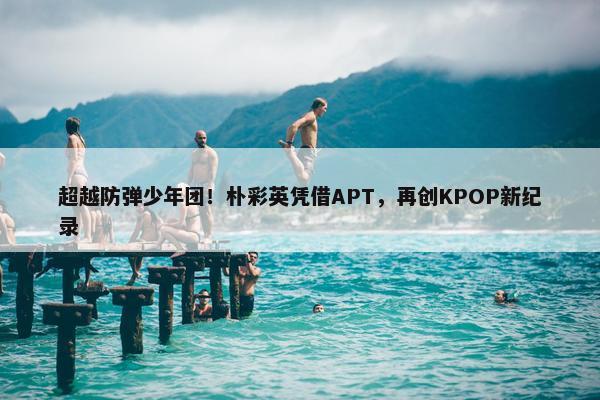 超越防弹少年团！朴彩英凭借APT，再创KPOP新纪录