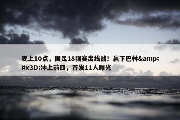 晚上10点，国足18强赛出线战！赢下巴林&#x3D;冲上前四，首发11人曝光