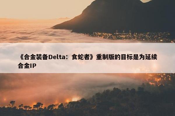 《合金装备Delta：食蛇者》重制版的目标是为延续合金IP