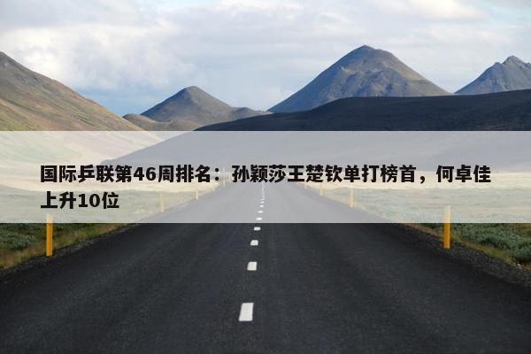 国际乒联第46周排名：孙颖莎王楚钦单打榜首，何卓佳上升10位