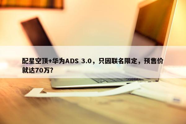 配星空顶+华为ADS 3.0，只因联名限定，预售价就达70万？